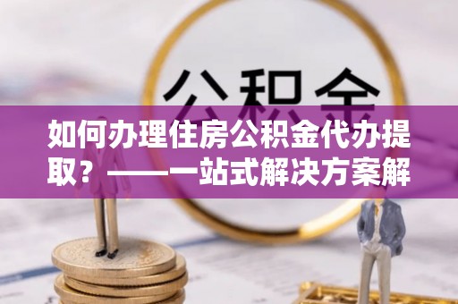 蒙山如何办理住房公积金代办提取？——一站式解决方案解析